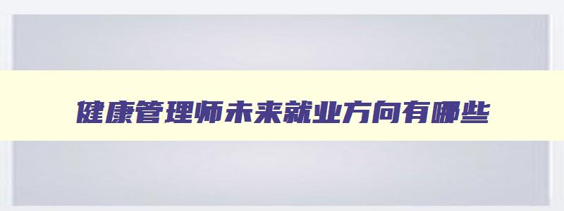 健康管理师未来就业方向有哪些,健康管理师未来就业方向