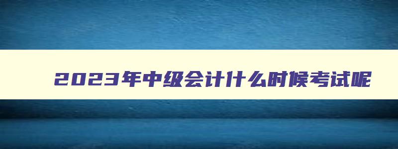 2023年中级会计什么时候考试呢,2023年中级会计什么时候考试