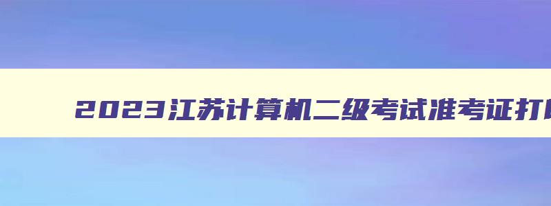 2023江苏计算机二级考试准考证打印,全国计算机二级准考证打印系统入口江苏省