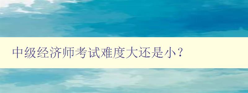 中级经济师考试难度大还是小？