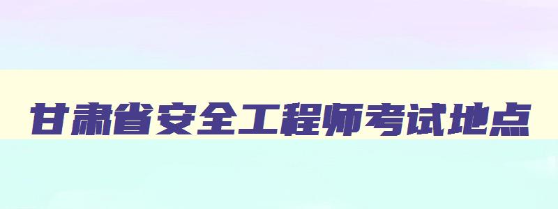 甘肃省安全工程师考试地点,甘肃省安全工程师考试