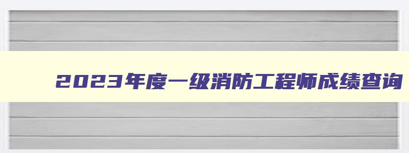 2023年度一级消防工程师成绩查询,2023一级消防工程师考试结果查询