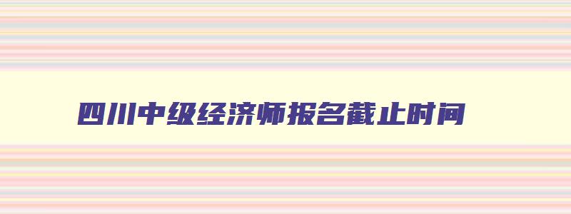 四川中级经济师报名截止时间,四川经济师中级报名时间2023