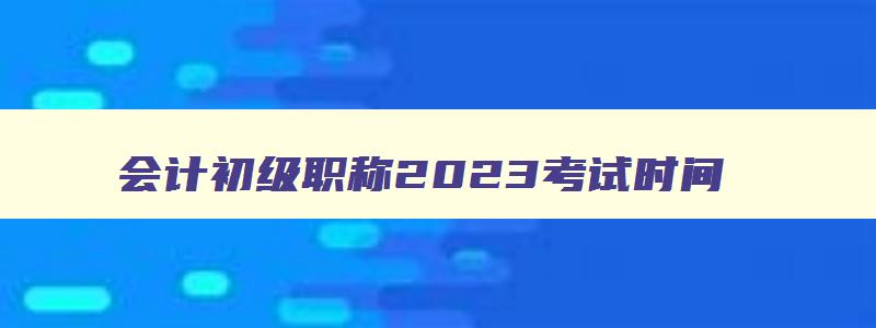 会计初级职称2023考试时间,2023年度全国会计专业技术初级资格考试时间