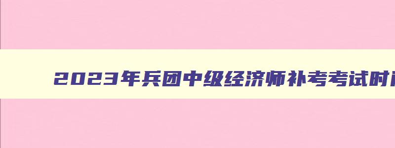 2023年兵团中级经济师补考考试时间是多少