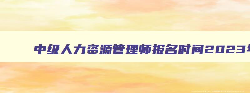 中级人力资源管理师报名时间2023年