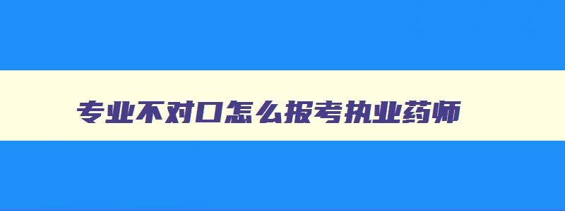 专业不对口怎么报考执业药师,2023年报考执业药师条件