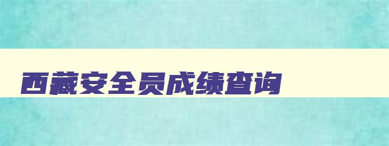 西藏安全员成绩查询,西藏2023年安全员考试时间