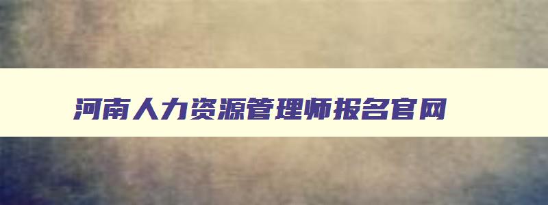 河南人力资源管理师报名官网,人力资源管理师报名官网2023