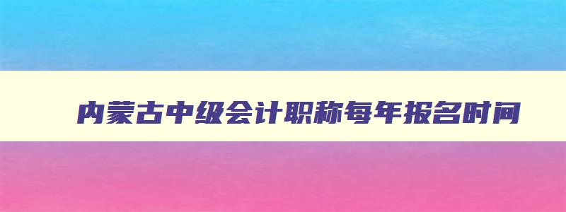 内蒙古中级会计职称每年报名时间,内蒙古中级会计师2023报名时间