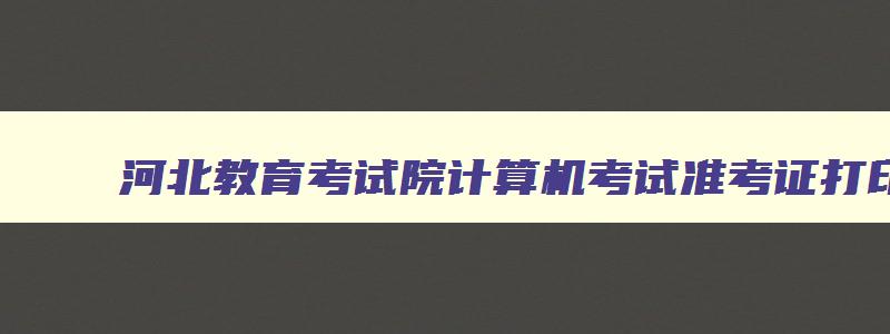 河北教育考试院计算机考试准考证打印,河北省教育考试院官网计算机二级准考证