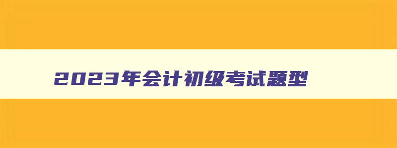 2023年会计初级考试题型,2023年会计初级