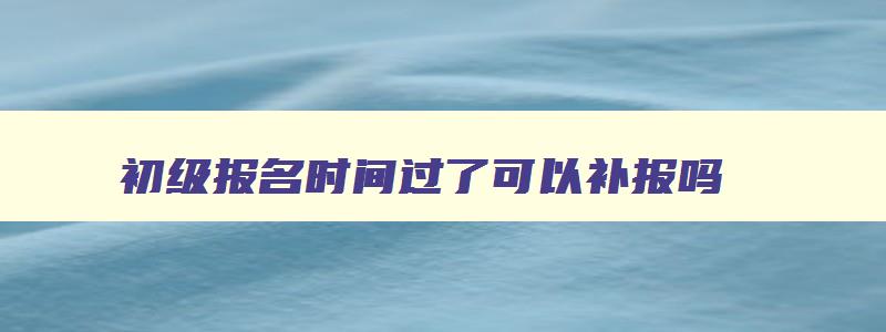 初级报名时间过了可以补报吗,初级报名补报时间