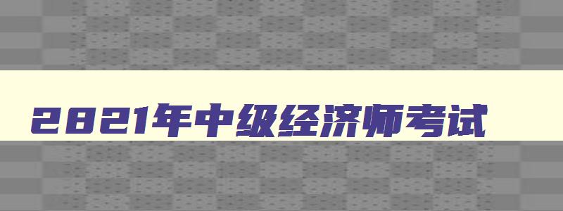 2821年中级经济师考试,2023年中级经济师考试时间安排