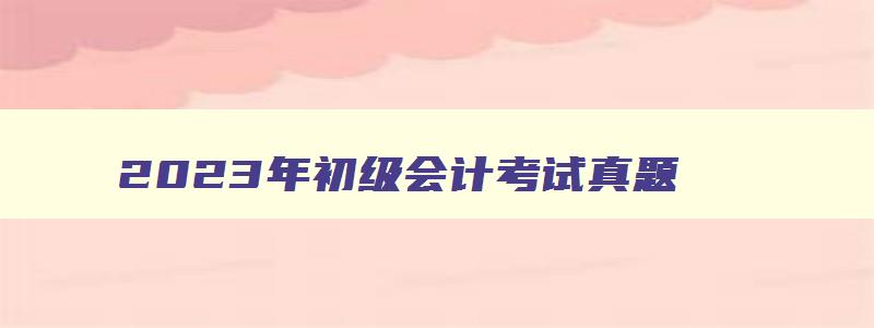 2023年初级会计考试真题,2023初级会计考试缴费时间