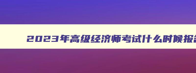 2023年高级经济师考试什么时候报名,21年高级经济师报名时间