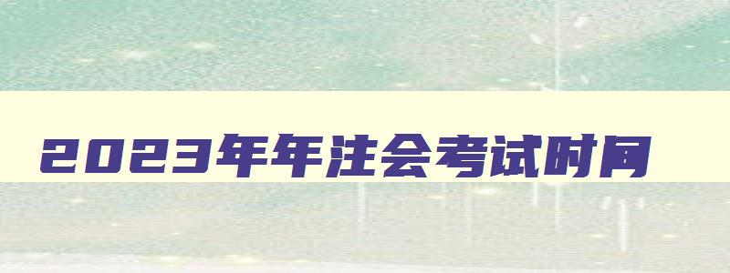 2023年年注会考试时间,2121年注会的报名时间和考试时间