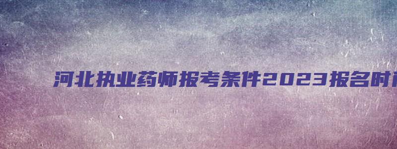 河北执业药师报考条件2023报名时间（河北执业药师报考条件2023报名时间表）