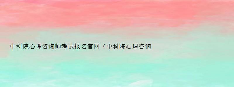 中科院心理咨询师考试报名官网（中科院心理咨询师考试报名官网2023）