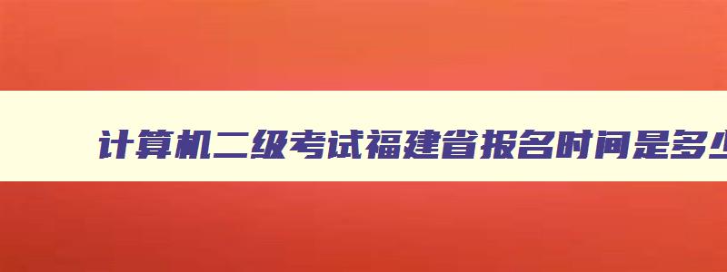 计算机二级考试福建省报名时间是多少,计算机二级考试福建省报名时间