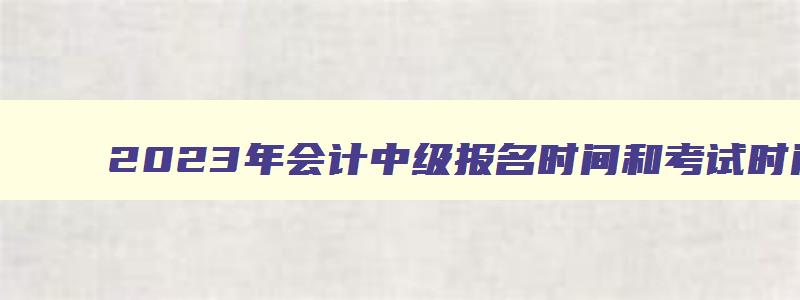 2023年会计中级报名时间和考试时间是多少,2023年会计中级报名时间和考试时间