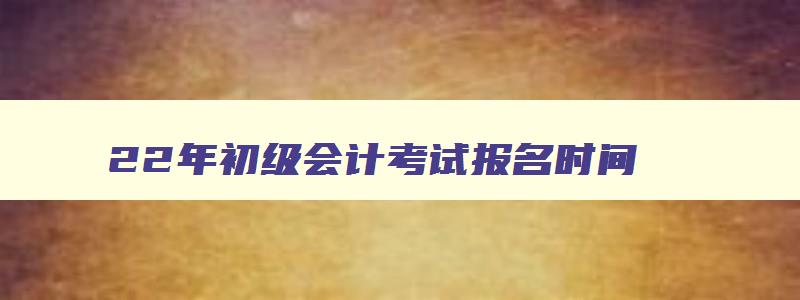 22年初级会计考试报名时间,2o21年初级会计报考时间