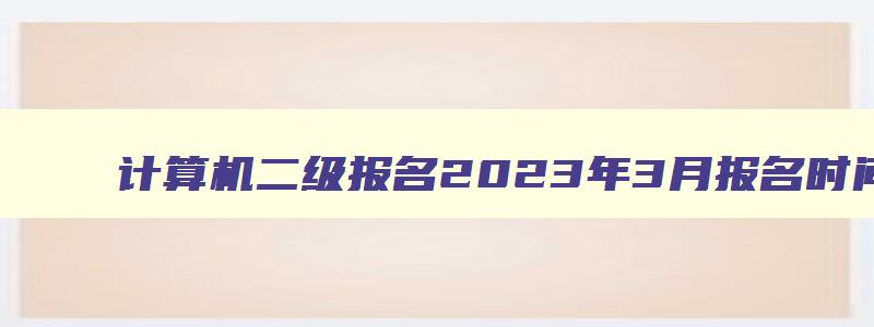 计算机二级报名2023年3月报名时间是多少,计算机二级报名2023年3月报名时间