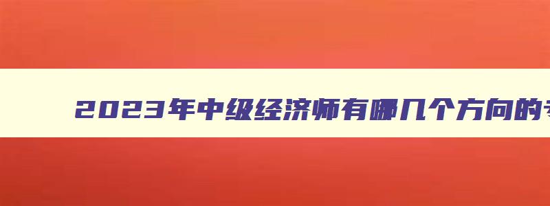 2023年中级经济师有哪几个方向的专业可以考,2023年中级经济师有哪几个方向的专业可以考