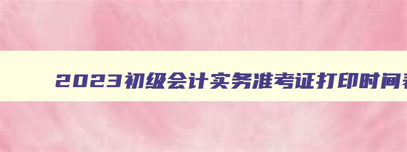 2023初级会计实务准考证打印时间表,2023初级会计实务准考证打印时间