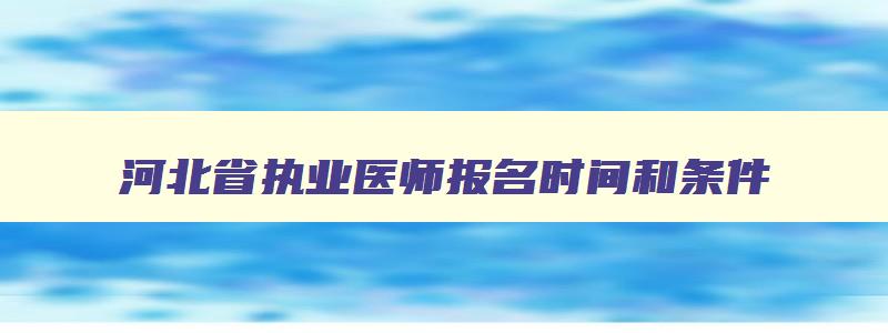 河北省执业医师报名时间和条件,河北省执业医师考试报名时间2023年