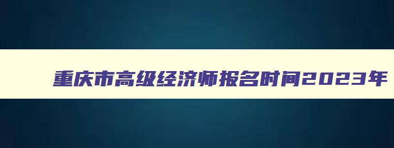 重庆市高级经济师报名时间2023年,重庆市高级经济师报考条件