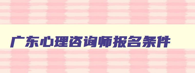 广东心理咨询师报名条件,广东心理咨询师报名条件2023