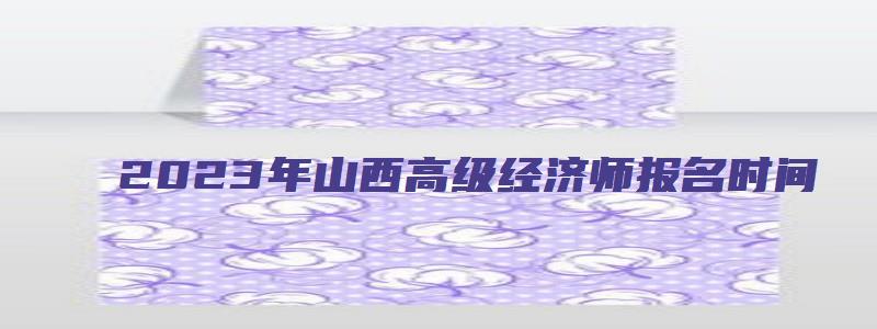 2023年山西高级经济师报名时间（2023年山西高级经济师报名时间表）