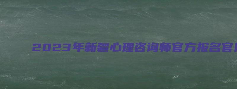 2023年新疆心理咨询师官方报名官网是什么（2023新疆心理咨询师报名入口）