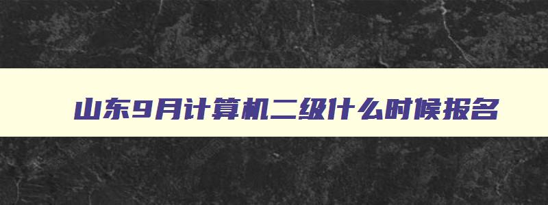 山东9月计算机二级什么时候报名,计算机二级山东9月有考试吗