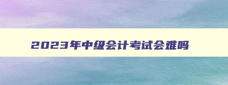 2023年中级会计考试会难吗,2023年中级会计考试难吗