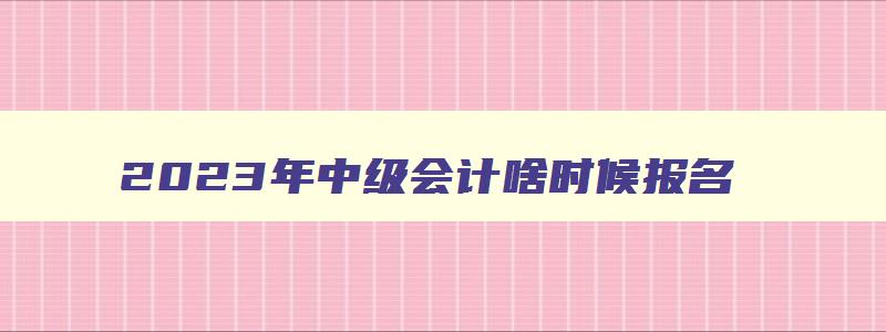 2023年中级会计啥时候报名