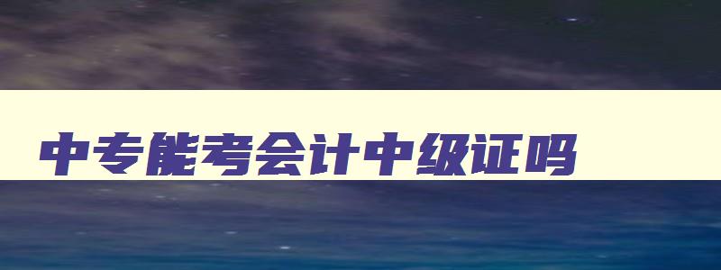 中专能考会计中级证吗,中专能考会计中级证吗