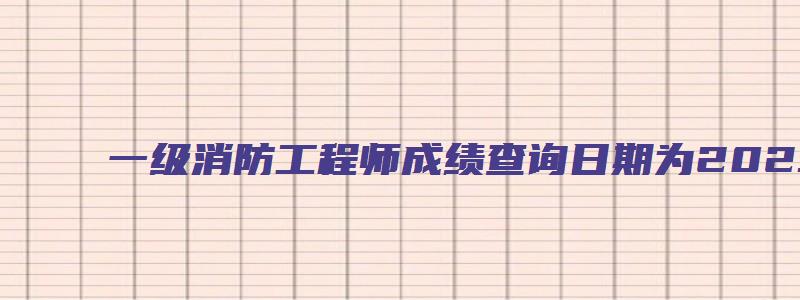 一级消防工程师成绩查询日期为2023年2月28日（2023年一级消防工程师成绩查询时间）