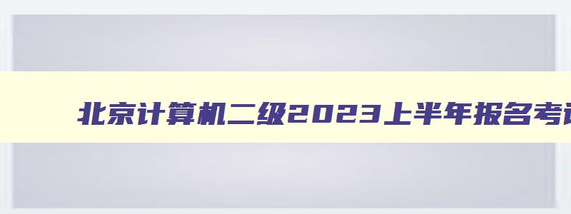 北京计算机二级2023上半年报名考试时间,2023北京计算机二级下半年报名时间