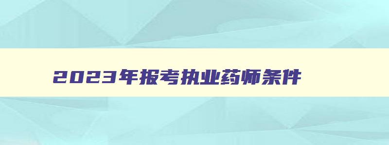 2023年报考执业药师条件,2023年执业药师多久报名考试