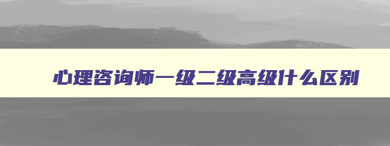 心理咨询师一级二级高级什么区别,心理咨询师一共几级