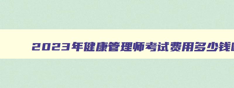 2023年健康管理师考试费用多少钱呀江苏,2023年健康管理师考试费用多少钱呀