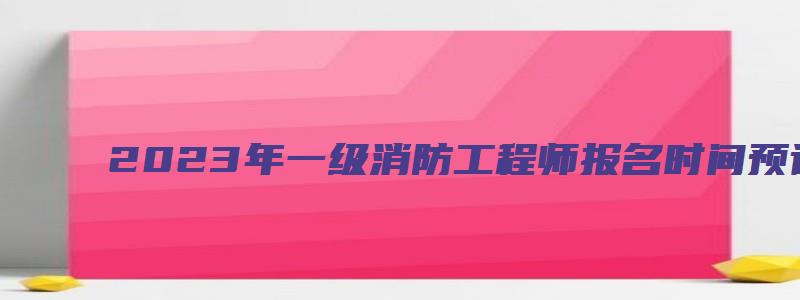 2023年一级消防工程师报名时间预计为8、9月（2o21年一级消防工程师报考时间）