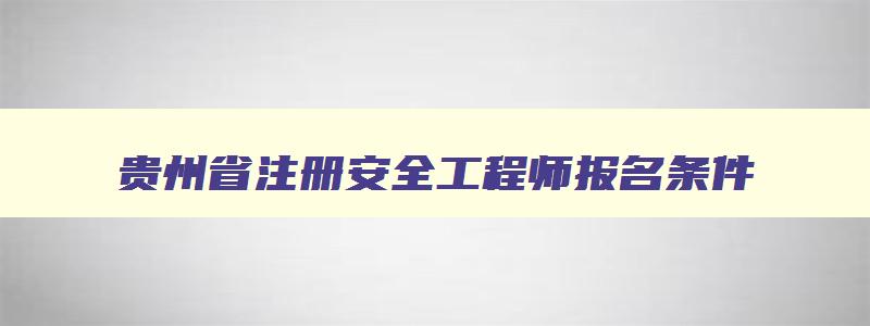 贵州省注册安全工程师报名条件,贵州省安全工程师报考条件