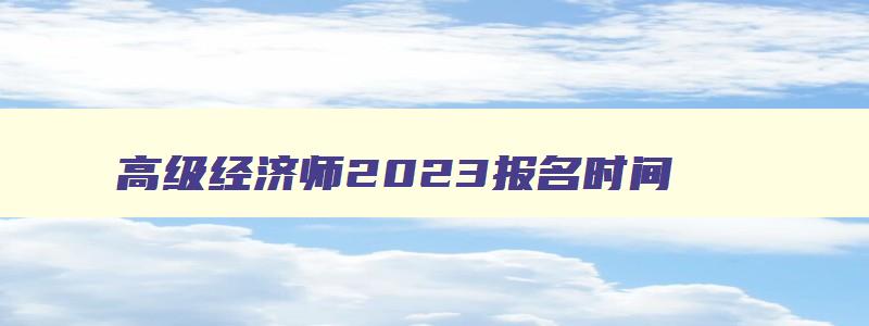 高级经济师2023报名时间,高级经济师2023报名时间