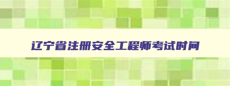 辽宁省注册安全工程师考试时间,辽宁省注册安全工程师继续教育