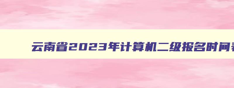 云南省2023年计算机二级报名时间表,云南省计算机二级2023年考试时间报名