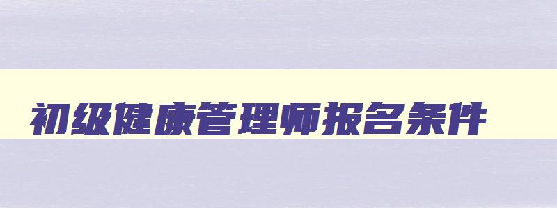 初级健康管理师报名条件,初级健康管理师报考条件有哪些要求