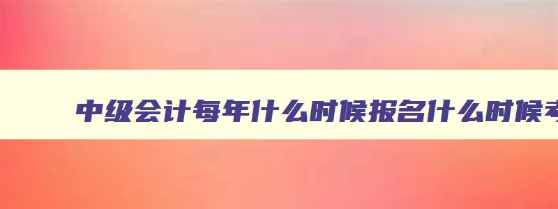 中级会计每年什么时候报名什么时候考试